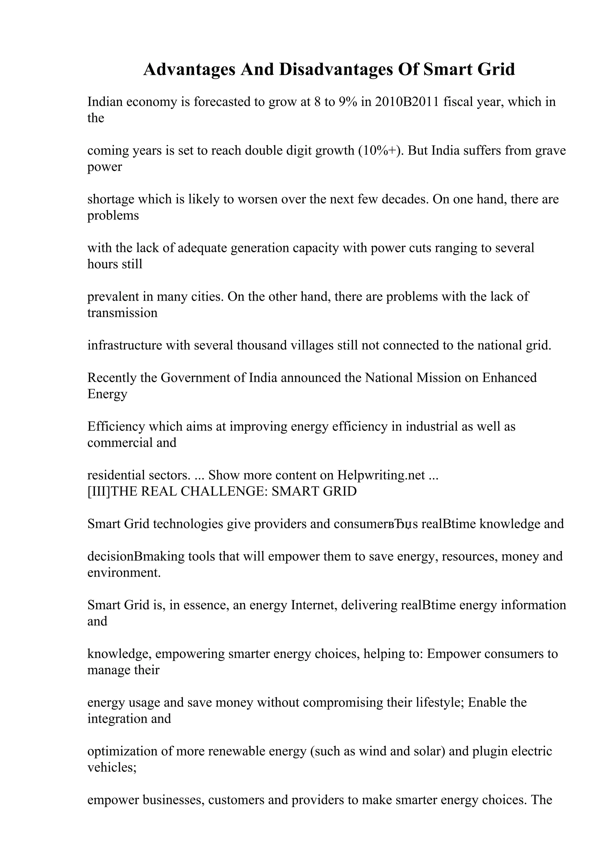 Advantages And Disadvantages Of Smart Grid
Indian economy is forecasted to grow at 8 to 9% in 2010В2011 fiscal year, which in
the
coming years is set to reach double digit growth (10%+). But India suffers from grave
power
shortage which is likely to worsen over the next few decades. On one hand, there are
problems
with the lack of adequate generation capacity with power cuts ranging to several
hours still
prevalent in many cities. On the other hand, there are problems with the lack of
transmission
infrastructure with several thousand villages still not connected to the national grid.
Recently the Government of India announced the National Mission on Enhanced
Energy
Efficiency which aims at improving energy efficiency in industrial as well as
commercial and
residential sectors. ... Show more content on Helpwriting.net ...
[III]THE REAL CHALLENGE: SMART GRID
Smart Grid technologies give providers and consumerвЂџs realВtime knowledge and
decisionВmaking tools that will empower them to save energy, resources, money and
environment.
Smart Grid is, in essence, an energy Internet, delivering realВtime energy information
and
knowledge, empowering smarter energy choices, helping to: Empower consumers to
manage their
energy usage and save money without compromising their lifestyle; Enable the
integration and
optimization of more renewable energy (such as wind and solar) and plugin electric
vehicles;
empower businesses, customers and providers to make smarter energy choices. The
 