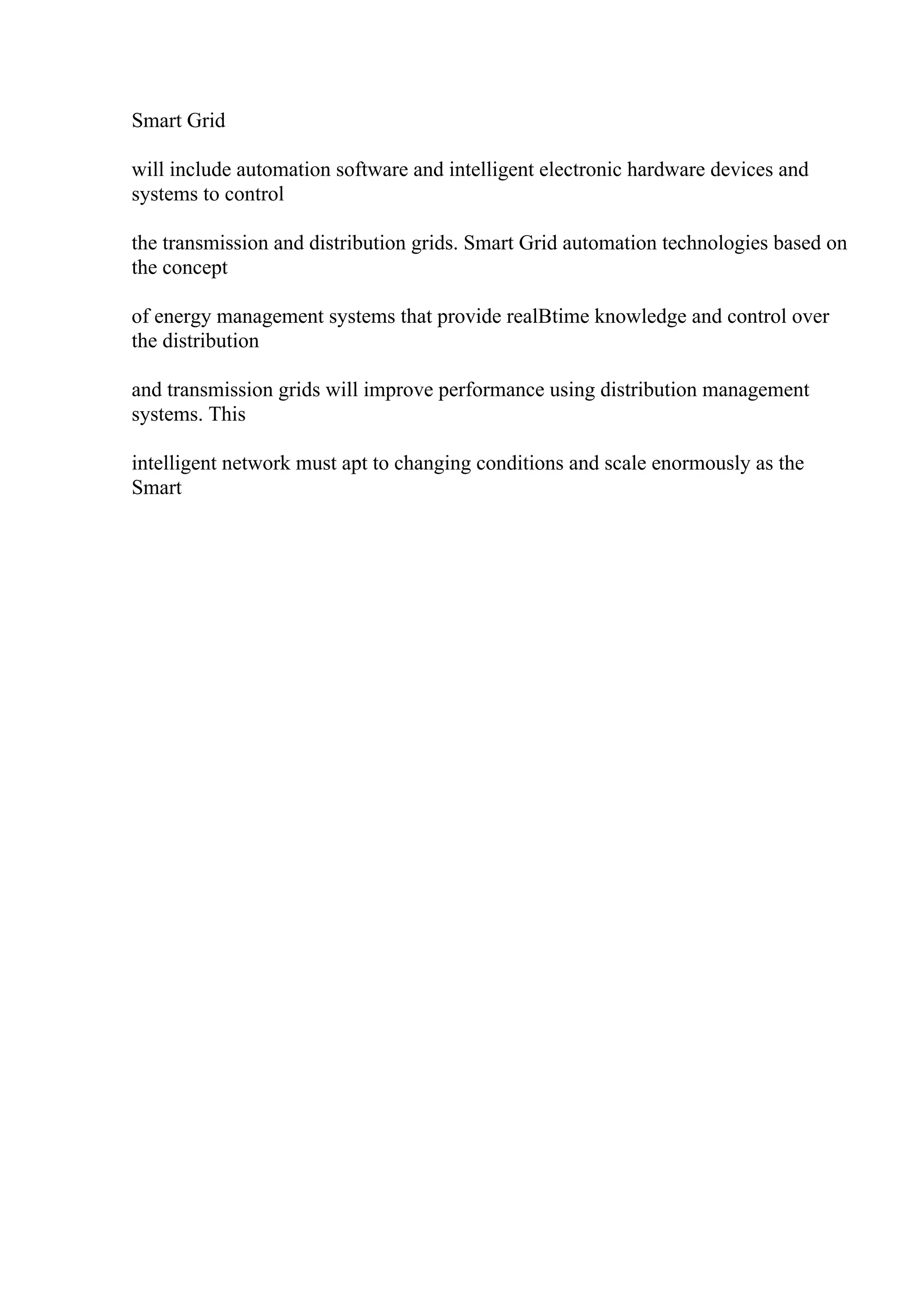 Smart Grid
will include automation software and intelligent electronic hardware devices and
systems to control
the transmission and distribution grids. Smart Grid automation technologies based on
the concept
of energy management systems that provide realВtime knowledge and control over
the distribution
and transmission grids will improve performance using distribution management
systems. This
intelligent network must apt to changing conditions and scale enormously as the
Smart
 