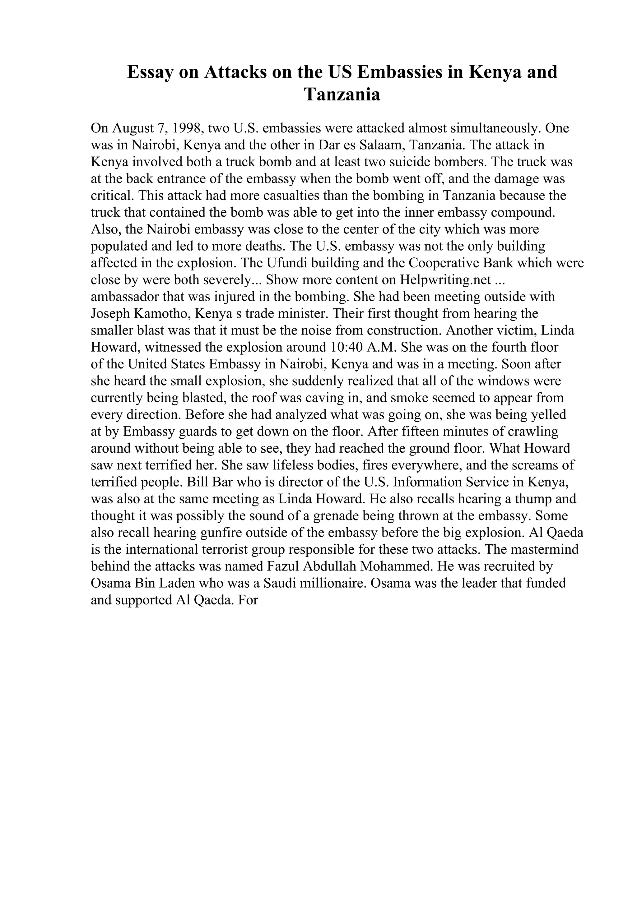 Essay on Attacks on the US Embassies in Kenya and
Tanzania
On August 7, 1998, two U.S. embassies were attacked almost simultaneously. One
was in Nairobi, Kenya and the other in Dar es Salaam, Tanzania. The attack in
Kenya involved both a truck bomb and at least two suicide bombers. The truck was
at the back entrance of the embassy when the bomb went off, and the damage was
critical. This attack had more casualties than the bombing in Tanzania because the
truck that contained the bomb was able to get into the inner embassy compound.
Also, the Nairobi embassy was close to the center of the city which was more
populated and led to more deaths. The U.S. embassy was not the only building
affected in the explosion. The Ufundi building and the Cooperative Bank which were
close by were both severely... Show more content on Helpwriting.net ...
ambassador that was injured in the bombing. She had been meeting outside with
Joseph Kamotho, Kenya s trade minister. Their first thought from hearing the
smaller blast was that it must be the noise from construction. Another victim, Linda
Howard, witnessed the explosion around 10:40 A.M. She was on the fourth floor
of the United States Embassy in Nairobi, Kenya and was in a meeting. Soon after
she heard the small explosion, she suddenly realized that all of the windows were
currently being blasted, the roof was caving in, and smoke seemed to appear from
every direction. Before she had analyzed what was going on, she was being yelled
at by Embassy guards to get down on the floor. After fifteen minutes of crawling
around without being able to see, they had reached the ground floor. What Howard
saw next terrified her. She saw lifeless bodies, fires everywhere, and the screams of
terrified people. Bill Bar who is director of the U.S. Information Service in Kenya,
was also at the same meeting as Linda Howard. He also recalls hearing a thump and
thought it was possibly the sound of a grenade being thrown at the embassy. Some
also recall hearing gunfire outside of the embassy before the big explosion. Al Qaeda
is the international terrorist group responsible for these two attacks. The mastermind
behind the attacks was named Fazul Abdullah Mohammed. He was recruited by
Osama Bin Laden who was a Saudi millionaire. Osama was the leader that funded
and supported Al Qaeda. For
 