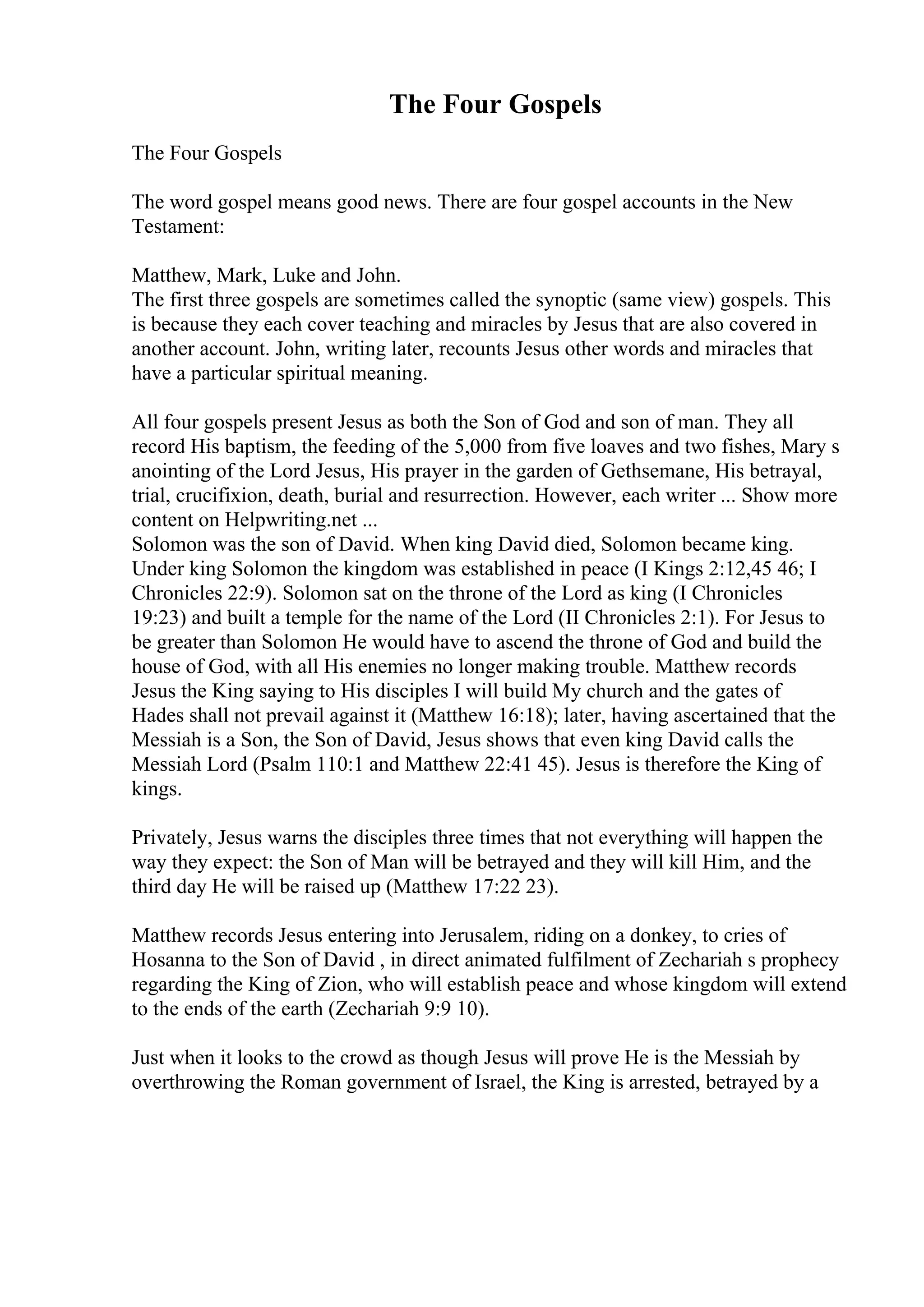 The Four Gospels
The Four Gospels
The word gospel means good news. There are four gospel accounts in the New
Testament:
Matthew, Mark, Luke and John.
The first three gospels are sometimes called the synoptic (same view) gospels. This
is because they each cover teaching and miracles by Jesus that are also covered in
another account. John, writing later, recounts Jesus other words and miracles that
have a particular spiritual meaning.
All four gospels present Jesus as both the Son of God and son of man. They all
record His baptism, the feeding of the 5,000 from five loaves and two fishes, Mary s
anointing of the Lord Jesus, His prayer in the garden of Gethsemane, His betrayal,
trial, crucifixion, death, burial and resurrection. However, each writer ... Show more
content on Helpwriting.net ...
Solomon was the son of David. When king David died, Solomon became king.
Under king Solomon the kingdom was established in peace (I Kings 2:12,45 46; I
Chronicles 22:9). Solomon sat on the throne of the Lord as king (I Chronicles
19:23) and built a temple for the name of the Lord (II Chronicles 2:1). For Jesus to
be greater than Solomon He would have to ascend the throne of God and build the
house of God, with all His enemies no longer making trouble. Matthew records
Jesus the King saying to His disciples I will build My church and the gates of
Hades shall not prevail against it (Matthew 16:18); later, having ascertained that the
Messiah is a Son, the Son of David, Jesus shows that even king David calls the
Messiah Lord (Psalm 110:1 and Matthew 22:41 45). Jesus is therefore the King of
kings.
Privately, Jesus warns the disciples three times that not everything will happen the
way they expect: the Son of Man will be betrayed and they will kill Him, and the
third day He will be raised up (Matthew 17:22 23).
Matthew records Jesus entering into Jerusalem, riding on a donkey, to cries of
Hosanna to the Son of David , in direct animated fulfilment of Zechariah s prophecy
regarding the King of Zion, who will establish peace and whose kingdom will extend
to the ends of the earth (Zechariah 9:9 10).
Just when it looks to the crowd as though Jesus will prove He is the Messiah by
overthrowing the Roman government of Israel, the King is arrested, betrayed by a
 