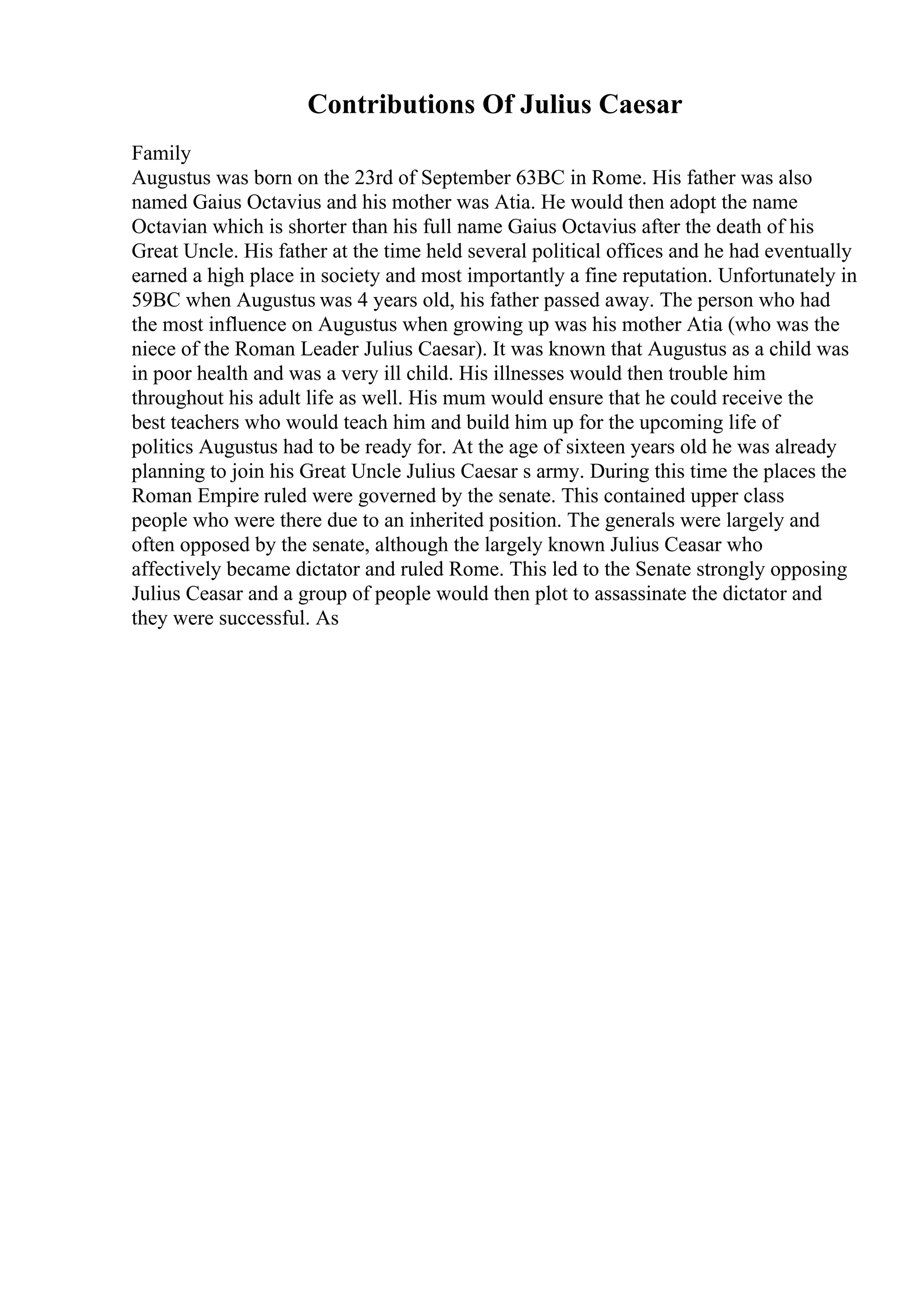 Contributions Of Julius Caesar
Family
Augustus was born on the 23rd of September 63BC in Rome. His father was also
named Gaius Octavius and his mother was Atia. He would then adopt the name
Octavian which is shorter than his full name Gaius Octavius after the death of his
Great Uncle. His father at the time held several political offices and he had eventually
earned a high place in society and most importantly a fine reputation. Unfortunately in
59BC when Augustus was 4 years old, his father passed away. The person who had
the most influence on Augustus when growing up was his mother Atia (who was the
niece of the Roman Leader Julius Caesar). It was known that Augustus as a child was
in poor health and was a very ill child. His illnesses would then trouble him
throughout his adult life as well. His mum would ensure that he could receive the
best teachers who would teach him and build him up for the upcoming life of
politics Augustus had to be ready for. At the age of sixteen years old he was already
planning to join his Great Uncle Julius Caesar s army. During this time the places the
Roman Empire ruled were governed by the senate. This contained upper class
people who were there due to an inherited position. The generals were largely and
often opposed by the senate, although the largely known Julius Ceasar who
affectively became dictator and ruled Rome. This led to the Senate strongly opposing
Julius Ceasar and a group of people would then plot to assassinate the dictator and
they were successful. As
 