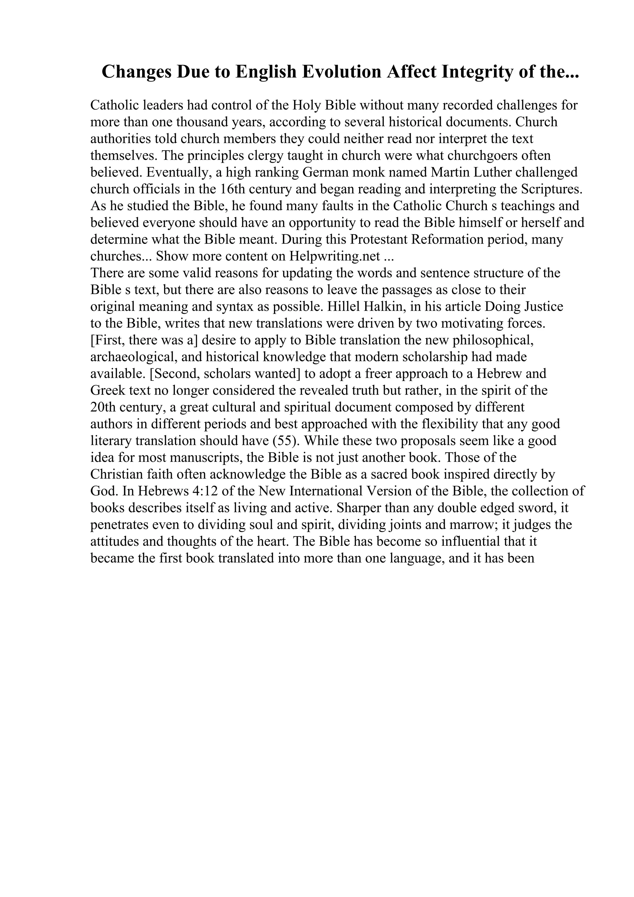 Changes Due to English Evolution Affect Integrity of the...
Catholic leaders had control of the Holy Bible without many recorded challenges for
more than one thousand years, according to several historical documents. Church
authorities told church members they could neither read nor interpret the text
themselves. The principles clergy taught in church were what churchgoers often
believed. Eventually, a high ranking German monk named Martin Luther challenged
church officials in the 16th century and began reading and interpreting the Scriptures.
As he studied the Bible, he found many faults in the Catholic Church s teachings and
believed everyone should have an opportunity to read the Bible himself or herself and
determine what the Bible meant. During this Protestant Reformation period, many
churches... Show more content on Helpwriting.net ...
There are some valid reasons for updating the words and sentence structure of the
Bible s text, but there are also reasons to leave the passages as close to their
original meaning and syntax as possible. Hillel Halkin, in his article Doing Justice
to the Bible, writes that new translations were driven by two motivating forces.
[First, there was a] desire to apply to Bible translation the new philosophical,
archaeological, and historical knowledge that modern scholarship had made
available. [Second, scholars wanted] to adopt a freer approach to a Hebrew and
Greek text no longer considered the revealed truth but rather, in the spirit of the
20th century, a great cultural and spiritual document composed by different
authors in different periods and best approached with the flexibility that any good
literary translation should have (55). While these two proposals seem like a good
idea for most manuscripts, the Bible is not just another book. Those of the
Christian faith often acknowledge the Bible as a sacred book inspired directly by
God. In Hebrews 4:12 of the New International Version of the Bible, the collection of
books describes itself as living and active. Sharper than any double edged sword, it
penetrates even to dividing soul and spirit, dividing joints and marrow; it judges the
attitudes and thoughts of the heart. The Bible has become so influential that it
became the first book translated into more than one language, and it has been
 