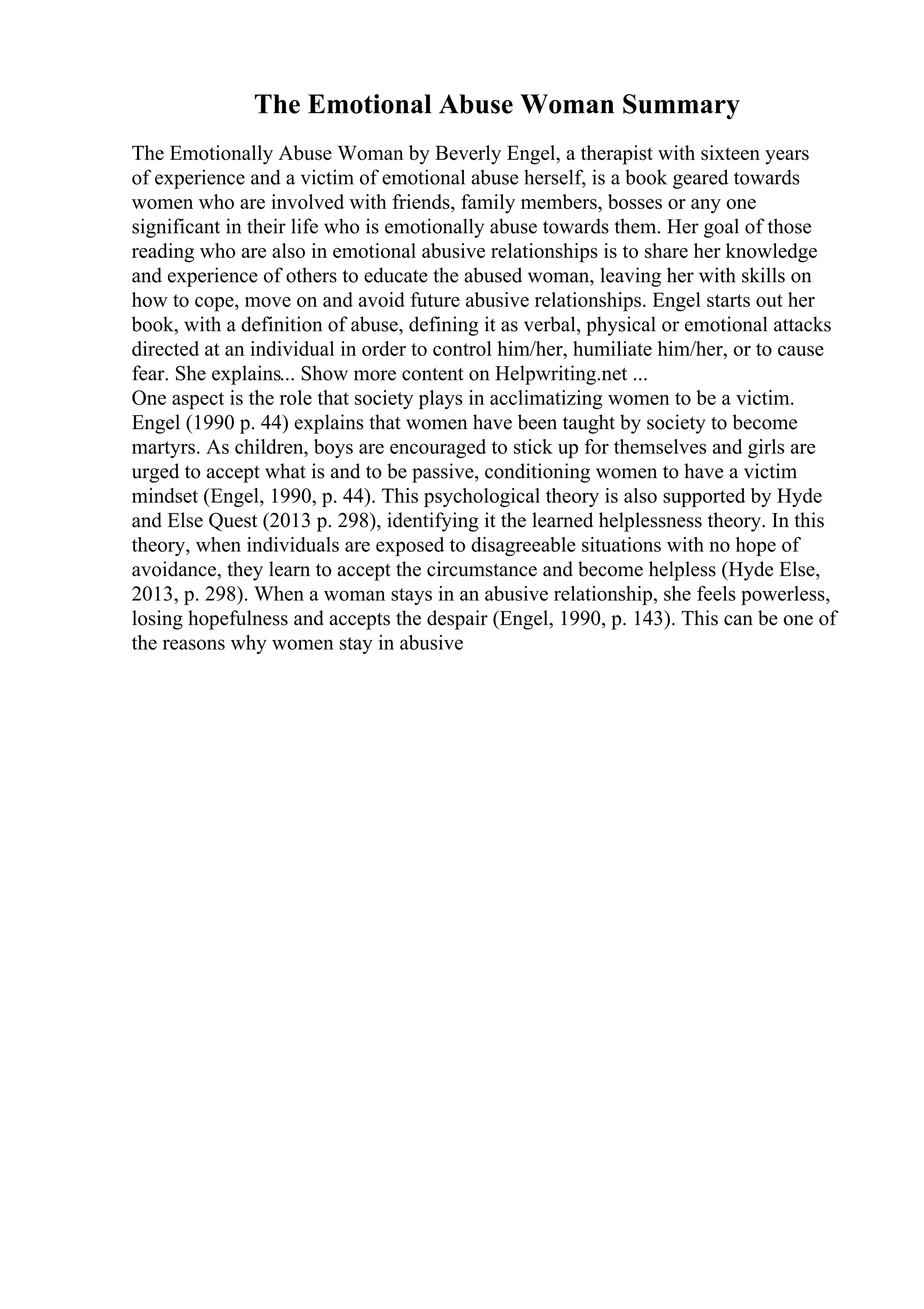 The Emotional Abuse Woman Summary
The Emotionally Abuse Woman by Beverly Engel, a therapist with sixteen years
of experience and a victim of emotional abuse herself, is a book geared towards
women who are involved with friends, family members, bosses or any one
significant in their life who is emotionally abuse towards them. Her goal of those
reading who are also in emotional abusive relationships is to share her knowledge
and experience of others to educate the abused woman, leaving her with skills on
how to cope, move on and avoid future abusive relationships. Engel starts out her
book, with a definition of abuse, defining it as verbal, physical or emotional attacks
directed at an individual in order to control him/her, humiliate him/her, or to cause
fear. She explains... Show more content on Helpwriting.net ...
One aspect is the role that society plays in acclimatizing women to be a victim.
Engel (1990 p. 44) explains that women have been taught by society to become
martyrs. As children, boys are encouraged to stick up for themselves and girls are
urged to accept what is and to be passive, conditioning women to have a victim
mindset (Engel, 1990, p. 44). This psychological theory is also supported by Hyde
and Else Quest (2013 p. 298), identifying it the learned helplessness theory. In this
theory, when individuals are exposed to disagreeable situations with no hope of
avoidance, they learn to accept the circumstance and become helpless (Hyde Else,
2013, p. 298). When a woman stays in an abusive relationship, she feels powerless,
losing hopefulness and accepts the despair (Engel, 1990, p. 143). This can be one of
the reasons why women stay in abusive
 