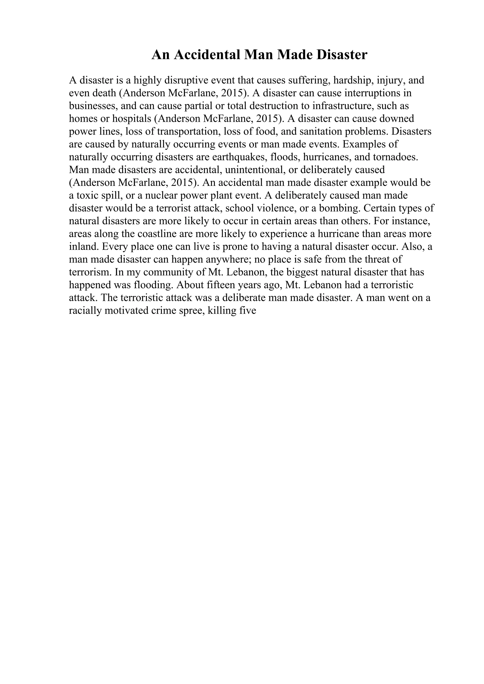An Accidental Man Made Disaster
A disaster is a highly disruptive event that causes suffering, hardship, injury, and
even death (Anderson McFarlane, 2015). A disaster can cause interruptions in
businesses, and can cause partial or total destruction to infrastructure, such as
homes or hospitals (Anderson McFarlane, 2015). A disaster can cause downed
power lines, loss of transportation, loss of food, and sanitation problems. Disasters
are caused by naturally occurring events or man made events. Examples of
naturally occurring disasters are earthquakes, floods, hurricanes, and tornadoes.
Man made disasters are accidental, unintentional, or deliberately caused
(Anderson McFarlane, 2015). An accidental man made disaster example would be
a toxic spill, or a nuclear power plant event. A deliberately caused man made
disaster would be a terrorist attack, school violence, or a bombing. Certain types of
natural disasters are more likely to occur in certain areas than others. For instance,
areas along the coastline are more likely to experience a hurricane than areas more
inland. Every place one can live is prone to having a natural disaster occur. Also, a
man made disaster can happen anywhere; no place is safe from the threat of
terrorism. In my community of Mt. Lebanon, the biggest natural disaster that has
happened was flooding. About fifteen years ago, Mt. Lebanon had a terroristic
attack. The terroristic attack was a deliberate man made disaster. A man went on a
racially motivated crime spree, killing five
 