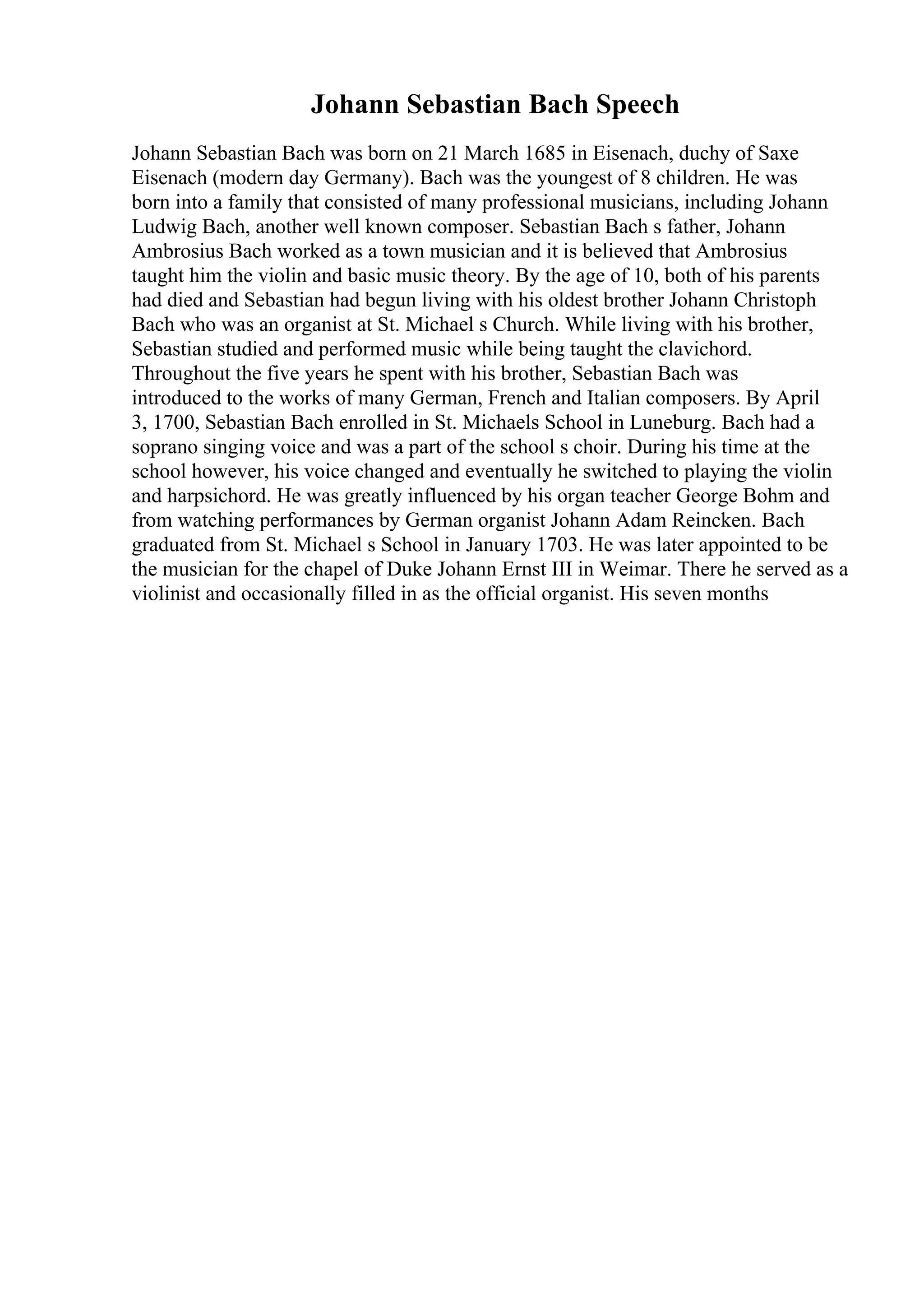 Johann Sebastian Bach Speech
Johann Sebastian Bach was born on 21 March 1685 in Eisenach, duchy of Saxe
Eisenach (modern day Germany). Bach was the youngest of 8 children. He was
born into a family that consisted of many professional musicians, including Johann
Ludwig Bach, another well known composer. Sebastian Bach s father, Johann
Ambrosius Bach worked as a town musician and it is believed that Ambrosius
taught him the violin and basic music theory. By the age of 10, both of his parents
had died and Sebastian had begun living with his oldest brother Johann Christoph
Bach who was an organist at St. Michael s Church. While living with his brother,
Sebastian studied and performed music while being taught the clavichord.
Throughout the five years he spent with his brother, Sebastian Bach was
introduced to the works of many German, French and Italian composers. By April
3, 1700, Sebastian Bach enrolled in St. Michaels School in Luneburg. Bach had a
soprano singing voice and was a part of the school s choir. During his time at the
school however, his voice changed and eventually he switched to playing the violin
and harpsichord. He was greatly influenced by his organ teacher George Bohm and
from watching performances by German organist Johann Adam Reincken. Bach
graduated from St. Michael s School in January 1703. He was later appointed to be
the musician for the chapel of Duke Johann Ernst III in Weimar. There he served as a
violinist and occasionally filled in as the official organist. His seven months
 