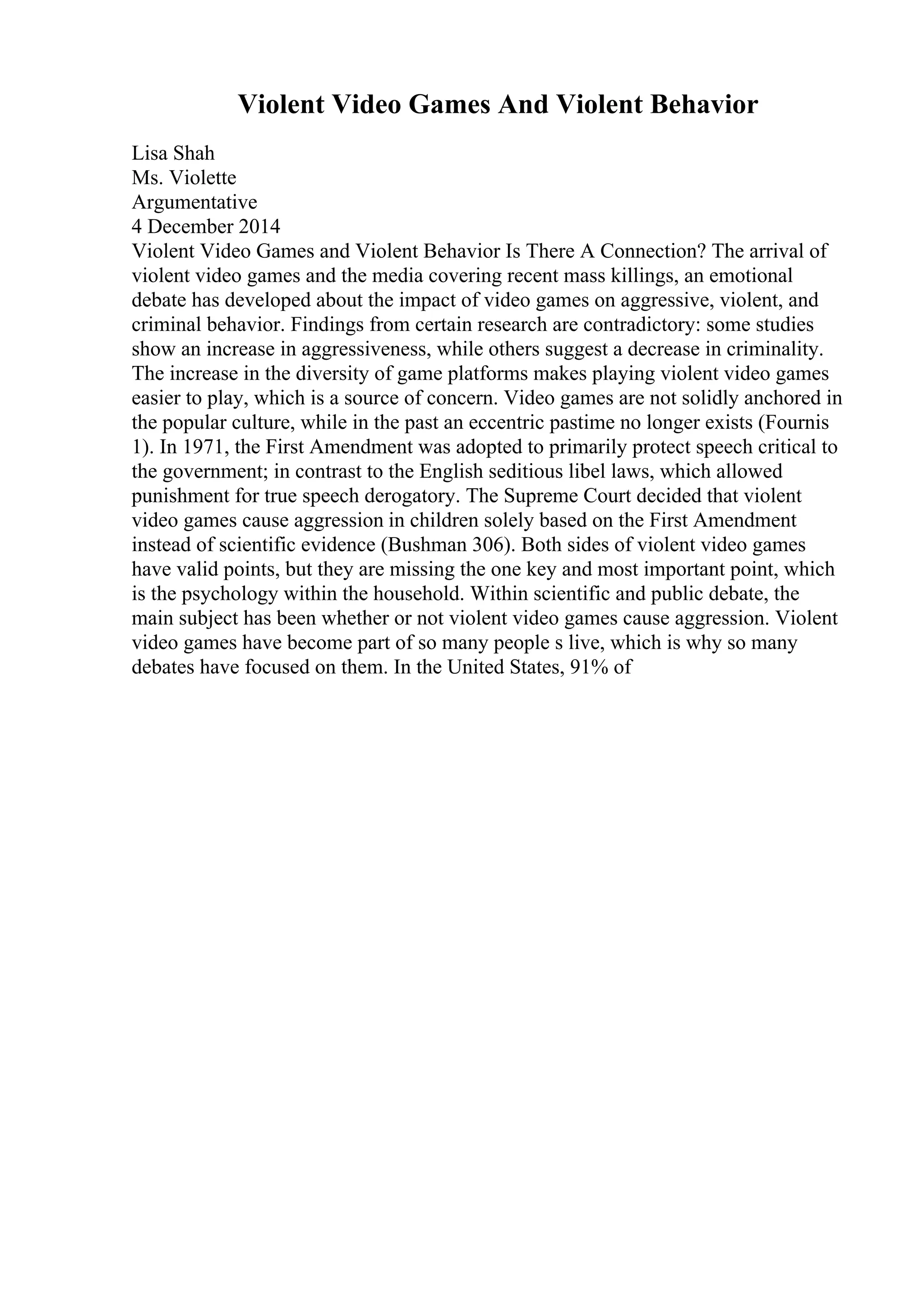 Violent Video Games And Violent Behavior
Lisa Shah
Ms. Violette
Argumentative
4 December 2014
Violent Video Games and Violent Behavior Is There A Connection? The arrival of
violent video games and the media covering recent mass killings, an emotional
debate has developed about the impact of video games on aggressive, violent, and
criminal behavior. Findings from certain research are contradictory: some studies
show an increase in aggressiveness, while others suggest a decrease in criminality.
The increase in the diversity of game platforms makes playing violent video games
easier to play, which is a source of concern. Video games are not solidly anchored in
the popular culture, while in the past an eccentric pastime no longer exists (Fournis
1). In 1971, the First Amendment was adopted to primarily protect speech critical to
the government; in contrast to the English seditious libel laws, which allowed
punishment for true speech derogatory. The Supreme Court decided that violent
video games cause aggression in children solely based on the First Amendment
instead of scientific evidence (Bushman 306). Both sides of violent video games
have valid points, but they are missing the one key and most important point, which
is the psychology within the household. Within scientific and public debate, the
main subject has been whether or not violent video games cause aggression. Violent
video games have become part of so many people s live, which is why so many
debates have focused on them. In the United States, 91% of
 