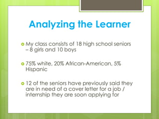 Analyzing the Learner
 My class consists of 18 high school seniors
– 8 girls and 10 boys
 75% white, 20% African-American, 5%
Hispanic
 12 of the seniors have previously said they
are in need of a cover letter for a job /
internship they are soon applying for
 