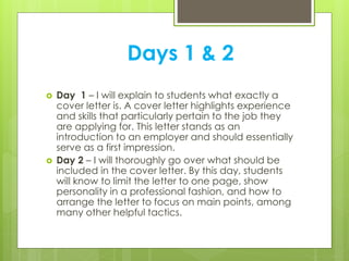 Days 1 & 2
 Day 1 – I will explain to students what exactly a
cover letter is. A cover letter highlights experience
and skills that particularly pertain to the job they
are applying for. This letter stands as an
introduction to an employer and should essentially
serve as a first impression.
 Day 2 – I will thoroughly go over what should be
included in the cover letter. By this day, students
will know to limit the letter to one page, show
personality in a professional fashion, and how to
arrange the letter to focus on main points, among
many other helpful tactics.
 