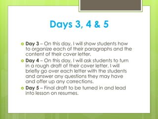 Days 3, 4 & 5
 Day 3 – On this day, I will show students how
to organize each of their paragraphs and the
content of their cover letter.
 Day 4 – On this day, I will ask students to turn
in a rough draft of their cover letter. I will
briefly go over each letter with the students
and answer any questions they may have
and offer up any corrections.
 Day 5 – Final draft to be turned in and lead
into lesson on resumes.
 