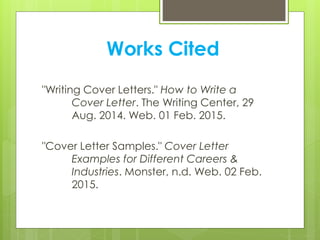 Works Cited
"Writing Cover Letters." How to Write a
Cover Letter. The Writing Center, 29
Aug. 2014. Web. 01 Feb. 2015.
"Cover Letter Samples." Cover Letter
Examples for Different Careers &
Industries. Monster, n.d. Web. 02 Feb.
2015.
 
