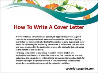 How To Write A Cover Letter
A cover letter is a very important part of job application process. A good
cover letter accompanied with a resume increases the chances of getting
shortlisted for the desired job. It is highly essential to send customized cover
letters for different jobs applied by a candidate. It reflects the concentration
and focus employed in the application process of a particular job and works
to the benefit of the candidate.
For every competitive job opening, recruiters receive a lot of job
applications and hence it is advisable to attach a fine cover letter to stand
out among the crowd. Cover letters should be regarded as branding tools for
effective selling of the personal brand. It should convince the recruiters
about the competitive advantage of the potential candidate.
coverletterguide.com
 