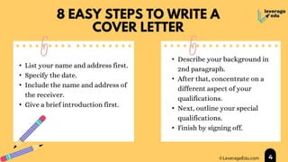 8 EASY STEPS TO WRITE A
COVER LETTER
4
• List your name and address first.
• Specify the date.
• Include the name and address of
the receiver.
• Give a brief introduction first.
• Describe your background in
2nd paragraph.
• After that, concentrate on a
different aspect of your
qualifications.
• Next, outline your special
qualifications.
• Finish by signing off.
 