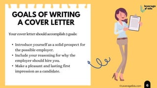 GOALS OF WRITING
A COVER LETTER
Yourcoverlettershouldaccomplish3goals:
• Introduce yourself as a solid prospect for
the possible employer.
• Include your reasoning for why the
employer should hire you.
• Make a pleasant and lasting first
impression as a candidate.
6
 