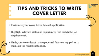 TIPS AND TRICKS TO WRITE
COVER LETTER
• Customize your cover letter for each application.
• Highlight relevant skills and experiences that match the job
requirements.
• Limit your cover letter to one page and focus on key points to
maintain the reader's attention.
7
 