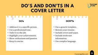 DO'S AND DON'TS IN A
COVER LETTER
• Address it to a specific person.
• Use a professional tone.
• Tailor it to the job.
• Highlight your achievements.
• Show enthusiasm and passion.
• Keep it concise.
• Use a generic template.
• Restate your resume.
• Include errors and typos.
• Include irrelevant
information.
• Use complex language.
9
DO's DON'Ts
 