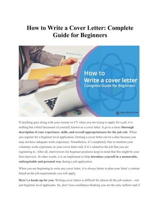 How to Write a Cover Letter: Complete
Guide for Beginners
If anything goes along with your resume or CV when you are trying to apply for a job, it is
nothing but a brief document of yourself, known as a cover letter. It gives a more thorough
description of your experience, skills, and overall appropriateness for the job role. When
you register for a beginner level application, forming a cover letter can be a dare because you
may not have adequate work experience. Nonetheless, it’s completely fine to mention your
voluntary work experience in your cover letter only if it’s related to the job that you are
registering to. After all, interviewers for beginner positions keep in mind that this might be your
first interview. In other words, it is an implement to help introduce yourself in a memorable,
unforgettable and personal way during a job application.
When you are beginning to write any cover letter, it is always better to plan your letter’s content
based on the job requirements you will apply.
Here’s a heads up for you: Writing cover letters is difficult for almost all the job seekers—not
just beginner level applicants. So, don’t lose confidence thinking you are the only sufferer and if
 