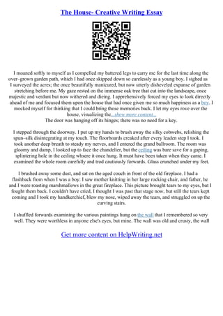 The House- Creative Writing Essay
I moaned softly to myself as I compelled my battered legs to carry me for the last time along the
over–grown garden path, which I had once skipped down so carelessly as a young boy. I sighed as
I surveyed the acres; the once beautifully manicured, but now utterly disheveled expanse of garden
stretching before me. My gaze rested on the immense oak tree that cut into the landscape, once
majestic and verdant but now withered and dieing. I apprehensively forced my eyes to look directly
ahead of me and focused them upon the house that had once given me so much happiness as a boy. I
mocked myself for thinking that I could bring those memories back. I let my eyes rove over the
house, visualizing the...show more content...
The door was hanging off its hinges; there was no need for a key.
I stepped through the doorway. I put up my hands to brush away the silky cobwebs, relishing the
spun–silk disintegrating at my touch. The floorboards creaked after every leaden step I took. I
took another deep breath to steady my nerves, and I entered the grand ballroom. The room was
gloomy and damp, I looked up to face the chandelier, but the ceiling was bare save for a gaping,
splintering hole in the ceiling whsere it once hung. It must have been taken when they came. I
examined the whole room carefully and trod cautiously forwards. Glass crunched under my feet.
I brushed away some dust, and sat on the aged couch in front of the old fireplace. I had a
flashback from when I was a boy: I saw mother knitting in her large rocking chair, and father, he
and I were roasting marshmallows in the great fireplace. This picture brought tears to my eyes, but I
fought them back. I couldn't have cried, I thought I was past that stage now, but still the tears kept
coming and I took my handkerchief, blew my nose, wiped away the tears, and struggled on up the
curving stairs.
I shuffled forwards examining the various paintings hung on the wall that I remembered so very
well. They were worthless in anyone else's eyes, but mine. The wall was old and crusty, the wall
Get more content on HelpWriting.net
 