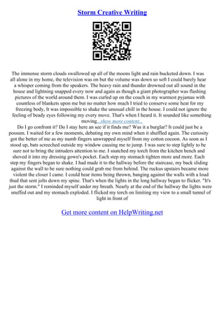 Storm Creative Writing
The immense storm clouds swallowed up all of the moons light and rain bucketed down. I was
all alone in my home, the television was on but the volume was down so soft I could barely hear
a whisper coming from the speakers. The heavy rain and thunder drowned out all sound in the
house and lightning snapped every now and again as though a giant photographer was flashing
pictures of the world around them. I was curled up on the couch in my warmest pyjamas with
countless of blankets upon me but no matter how much I tried to conserve some heat for my
freezing body, It was impossible to shake the unusual chill in the house. I could not ignore the
feeling of beady eyes following my every move. That's when I heard it. It sounded like something
moving...show more content...
Do I go confront it? Do I stay here an see if it finds me? Was it a burglar? It could just be a
possum. I waited for a few moments, debating my own mind when it shuffled again. The curiosity
got the better of me as my numb fingers unwrapped myself from my cotton cocoon. As soon as I
stood up, bats screeched outside my window causing me to jump. I was sure to step lightly to be
sure not to bring the intruders attention to me. I snatched my torch from the kitchen bench and
shoved it into my dressing gown's pocket. Each step my stomach tighten more and more. Each
step my fingers began to shake. I had made it to the hallway before the staircase, my back sliding
against the wall to be sure nothing could grab me from behind. The ruckus upstairs became more
violent the closer I came. I could hear items being thrown, banging against the walls with a loud
thud that sent jolts down my spine. That's when the lights in the long hallway began to flicker. "It's
just the storm." I reminded myself under my breath. Nearly at the end of the hallway the lights were
snuffed out and my stomach exploded. I flicked my torch on limiting my view to a small tunnel of
light in front of
Get more content on HelpWriting.net
 