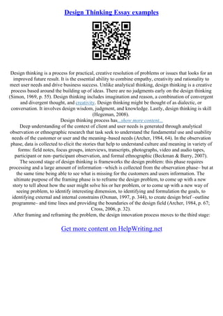 Design Thinking Essay examples
Design thinking is a process for practical, creative resolution of problems or issues that looks for an
improved future result. It is the essential ability to combine empathy, creativity and rationality to
meet user needs and drive business success. Unlike analytical thinking, design thinking is a creative
process based around the building up of ideas. There are no judgments early on the design thinking
(Simon, 1969, p. 55). Design thinking includes imagination and reason, a combination of convergent
and divergent thought, and creativity. Design thinking might be thought of as dialectic, or
conversation. It involves design wisdom, judgment, and knowledge. Lastly, design thinking is skill
(Hegeman, 2008).
Design thinking process has...show more content...
Deep understanding of the context of client and user needs is generated through analytical
observation or ethnographic research that task seek to understand the fundamental use and usability
needs of the customer or user and the meaning–based needs (Archer, 1984, 64). In the observation
phase, data is collected to elicit the stories that help to understand culture and meaning in variety of
forms: field notes, focus groups, interviews, transcripts, photographs, video and audio tapes,
participant or non–participant observation, and formal ethnographic (Beckman & Barry, 2007).
The second stage of design thinking is frameworks the design problem: this phase requires
processing and a large amount of information –which is collected from the observation phase– but at
the same time being able to see what is missing for the customers and users information. The
ultimate purpose of the framing phase is to reframe the design problem, to come up with a new
story to tell about how the user might solve his or her problem, or to come up with a new way of
seeing problem, to identify interesting dimension, to identifying and formulation the goals, to
identifying external and internal constrains (Oxman, 1997, p. 344), to create design brief –outline
programme– and time lines and providing the boundaries of the design field (Archer, 1984, p. 67;
Cross, 2006, p. 32).
After framing and reframing the problem, the design innovation process moves to the third stage:
Get more content on HelpWriting.net
 