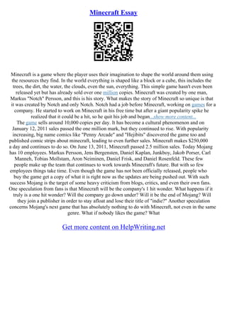 Minecraft Essay
Minecraft is a game where the player uses their imagination to shape the world around them using
the resources they find. In the world everything is shaped like a block or a cube, this includes the
trees, the dirt, the water, the clouds, even the sun, everything. This simple game hasn't even been
released yet but has already sold over one million copies. Minecraft was created by one man,
Markus "Notch" Persson, and this is his story. What makes the story of Minecraft so unique is that
it was created by Notch and only Notch. Notch had a job before Minecraft, working on games for a
company. He started to work on Minecraft in his free time but after a giant popularity spike he
realized that it could be a hit, so he quit his job and began...show more content...
The game sells around 10,000 copies per day. It has become a cultural phenomenon and on
January 12, 2011 sales passed the one million mark, but they continued to rise. With popularity
increasing, big name comics like "Penny Arcade" and "Hejibits" discovered the game too and
published comic strips about minecraft, leading to even further sales. Minecraft makes $250,000
a day and continues to do so. On June 13, 2011, Minecraft passed 2.5 million sales. Today Mojang
has 10 employees. Markus Persson, Jens Bergensten, Daniel Kaplan, Junkboy, Jakob Porser, Carl
Manneh, Tobias Mollstam, Aron Neiminen, Daniel Frisk, and Daniel Rosenfeld. These few
people make up the team that continues to work towards Minecraft's future. But with so few
employees things take time. Even though the game has not been officially released, people who
buy the game get a copy of what it is right now as the updates are being pushed out. With such
success Mojang is the target of some heavy criticism from blogs, critics, and even their own fans.
One speculation from fans is that Minecraft will be the company's 1 hit wonder. What happens if it
truly is a one hit wonder? Will the company go down under? Will it be the end of Mojang? Will
they join a publisher in order to stay afloat and lose their title of "indie?" Another speculation
concerns Mojang's next game that has absolutely nothing to do with Minecraft, not even in the same
genre. What if nobody likes the game? What
Get more content on HelpWriting.net
 