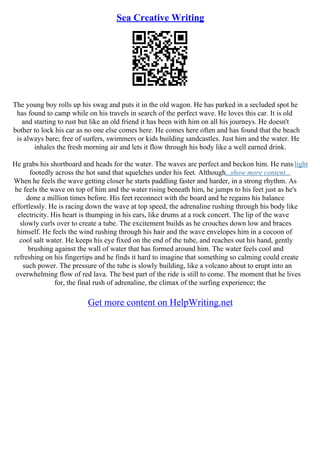 Sea Creative Writing
The young boy rolls up his swag and puts it in the old wagon. He has parked in a secluded spot he
has found to camp while on his travels in search of the perfect wave. He loves this car. It is old
and starting to rust but like an old friend it has been with him on all his journeys. He doesn't
bother to lock his car as no one else comes here. He comes here often and has found that the beach
is always bare; free of surfers, swimmers or kids building sandcastles. Just him and the water. He
inhales the fresh morning air and lets it flow through his body like a well earned drink.
He grabs his shortboard and heads for the water. The waves are perfect and beckon him. He runs light
footedly across the hot sand that squelches under his feet. Although...show more content...
When he feels the wave getting closer he starts paddling faster and harder, in a strong rhythm. As
he feels the wave on top of him and the water rising beneath him, he jumps to his feet just as he's
done a million times before. His feet reconnect with the board and he regains his balance
effortlessly. He is racing down the wave at top speed, the adrenaline rushing through his body like
electricity. His heart is thumping in his ears, like drums at a rock concert. The lip of the wave
slowly curls over to create a tube. The excitement builds as he crouches down low and braces
himself. He feels the wind rushing through his hair and the wave envelopes him in a cocoon of
cool salt water. He keeps his eye fixed on the end of the tube, and reaches out his hand, gently
brushing against the wall of water that has formed around him. The water feels cool and
refreshing on his fingertips and he finds it hard to imagine that something so calming could create
such power. The pressure of the tube is slowly building, like a volcano about to erupt into an
overwhelming flow of red lava. The best part of the ride is still to come. The moment that he lives
for, the final rush of adrenaline, the climax of the surfing experience; the
Get more content on HelpWriting.net
 