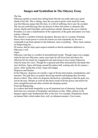 Images and Symbolism in The Odyssey Essay
The Sea
Odysseus spends so much time sailing home that the sea really takes up a good
chunk of his life. This is fitting, since the sea and its perils work much the same
way the Odyssey argues that life does, it is full of suffering, but it can t be avoided.
The sea can send blessings like sea breezes to blow him home or obstacles like
storms, Skylla and Charybdis, and treacherous islands. Because the sea is ruled by
Poseidon, it is also a manifestation of the superiority of the gods and nature over man.
Laertes s Shroud
The shroud is a symbol of female deception. Because she is a woman, Penelope
doesn t have much power to resist the suitors (as seen repeatedly by her son s
commands to go back upstairs to the bedroom, since everything ... Show more content
on Helpwriting.net ...
Of course, that he stops upon request reminds us that he maintains deference to
Odysseus s will.
Argos
Odysseus s pet dog is a symbol of unconditional loyalty. Though Argos was a puppy
when he last saw Odysseus, many years later he still loves him and shows his
affection for his master by wagging his tail and trying to move nearer Odysseus
when he hears his voice. Though he is ignored and often mistreated by the hands that
once fed him, Argos still hangs around the palace hall, waiting only for his master s
return. After seeing him at last, Argos dies happy.
Disguises and Dreams
In the Odyssey, disguises are usually a sign of divine intervention, manipulation, and
sanction. The gods have no qualms deceiving mortals and helping their favorites
deceive others. They often use disguises themselves, reminding us that the gods, too,
can be devious. Dreams as well are the direct result of divine power, but tend to be
more straightforward and often comfort the sleeping mortal.
Food and Banqueting
In a culture that holds hospitality as an all important test of character, feasting and
festivities are a measure of hospitality and human civility. Often, defects in the
banquet signal some fundamental flaw in the host. For example, Polyphemos feasts
on human flesh, which makes him, well, an inhuman monster. Circe seems
 