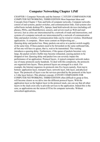 Computer Networking Chapter 1.Pdf
CHAPTER 1 Computer Networks and the Internet 1 2 STUDY COMPANION FOR
COMPUTER NETWORKING, THIRD EDITION Most Important Ideas and
Concepts from Chapter 1 Nuts and bolts of computer networks. Computer networks
consist of end systems, packet switches, and communication links. End systems also
called hosts include desktop PCs, laptops, hand held network devices (including cell
phones, PDAs, and BlackBerries), sensors, and servers (such as Web and mail
servers). Just as cities are interconnected by a network of roads and intersections, end
systems of a computer network are interconnected by a network of communication
links and packet switches. Communication links can be wired or wireless. Distributed
applications. A computer... Show more content on Helpwriting.net ...
Queuing delay and packet loss. Many packets can arrive at a packet switch roughly
at the same time. If these packets need to be forwarded on the same outbound link,
all but one will have to queue, that is, wait to be transmitted. This waiting
introduces a queuing delay. Furthermore, if the queue of packets becomes very
large, the packet switch s buffer may become exhausted, causing packets to be
dropped or lost. Queuing delay and packet loss can severely impact the
performance of an application. Protocol layers. A typical computer network makes
use of many protocols easily hundreds. To deal with this complexity, the protocols
are organized into layers. These protocol layers are arranged in a stack. For
example, the Internet organizes its protocols into five layers namely, from top to
bottom: application layer, transport layer, network layer, link layer, and physical
layer. The protocols of layer n use the services provided by the protocols at the layer
n 1 (the layer below). This abstract concept, 4 STUDY COMPANION FOR
COMPUTER NETWORKING, THIRD EDITION often difficult to grasp at first,
will become clearer as we delve into the different protocol layers. With the
application layer as the highest layer in the protocol stack, one can say that all other
layers in the stack exist only to provide services to the application. Indeed this is the
case, as applications are the raison d ГЄtre for computer networks. Without
networked applications,
 
