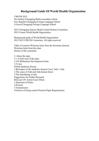Background Guide Of World Health Organization
CMUNS 2015
Ou Jinzhou Chongqing Bashu secondary school
Guo fangzhu Chongqing Foreign Language School
Li kexin Chongqing Foreign Language School
2015 Chongqing Seniors Model United Nations Committee
2015 Cmuns World Health Organization
Background guide of World Health Organization
2012 2015 CMUNS Committee. All rights reserved
Table of contents Welcome letter from the Secretary General
Welcome letter from the chair
History of the committee
2. About the topic
2.1 A brief scan of the topic
1.UN Millennium Development Goals
2.2 Case
Global Epidemic disease
1.Retrospect of the epidemic disease Case1 Aids 1.Aids
2.The cause of Aids and Aids human factor
3.The distributing of aids
Suggestions for Further Research
Relevant UN Action Case2 Ebola
1.Statement of Ebola
2.Protests
3.Transmission
4.Factors of losing control Position Paper Requirements
 