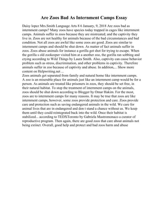 Are Zoos Bad As Internment Camps Essay
Daisy lopez Mrs.Smith Language Arts 8 6 January, 9, 2018 Are zoos bad as
internment camps? Many zoos have species today trapped in cages like internment
camps. Animals suffer in zoos because they are mistreated; and the captivity they
live in. Zoos are not healthy for animals because of the bad circumstances and bad
condition. Not all zoos are awful like some zoos are good. Zoos are similar to
internment camps and should be shut down. As matter of fact animals suffer in
zoos. Zoos abuse animals for instance a gorilla got shot for trying to escape. When
the gorilla s old zookeeper visited him at a another zoo, the gorilla ran sobbing and
crying according to Wild Things by Laura Smith. Also, captivity can cause behavior
problem such as stress, discrimination, and other problems in captivity. Therefore
animals suffer in zoo because of captivity and abuse. In addition,... Show more
content on Helpwriting.net ...
Zoos animals get separated from family and natural home like internment camps.
A zoo is an miserable place for animals just like an internment camp would be for a
person. As animals are treated like prisoners in zoos, they should be set free, in
their natural habitat. To stop the treatment of internment camps on the animals,
zoos should be shut down according to Blogger by Omar Hakim. For the most,
zoos are to internment camps for many reasons. It may be true that zoos are like
internment camps, however, some zoos provide protection and care. Zoos provide
care and protection such as saving endangered animals in the wild. We care for
animal lives that are in endangered and don t stand a chance without us. We keep
them until they could reintegrated back into the wild. Once their habitat is
stabilized... according to TEDXToronto by Gabriela Mastromonaco a curator of
reproductive program. Then again, there are good zoos that care about animals not
being extinct. Overall, good help and protect and bad zoos harm and abuse
 