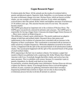 Gspm Research Paper
Evolution picks the fittest. All the animals are the results of evolution both in
genetic and physical aspects. Squirrels, birds, butterflies, or even humans are based
on some evolutionary change over time. Orcinus Orcas, which are known as killer
whales, are one example of evolutionary selection. Every whale and dolphin
evolved from a deer like animal. Killer whales and dolphins ancestors lived between
53 56 million years ago. This ancestor became more fit over time. The ancestor
became smarter.
The GSPM gene played an important role in the evolution of Orcinus Orcas. The
GSPM gene was positively selected for primates and cetaceans. The GSPM gene is
responsible for having a bigger brain. Cetaceans developed bigger brains because of
... Show more content on Helpwriting.net ...
This difference is based a gene called prestin. The prestin underwent an adaptive
change in both bats and toothed whales. Research shows that amino acid
replacements in the evolution of cetaceans have coincided with an increase in the
frequency of their vocalizations. This vocalization is associated with an increase in
audio sensitivity at higher frequencies. Molecular adaptation occurred at two point.
At first, it happened with the split of the ancestral branch of all echolocation toothed
whales. The second point happened with the split of the ancestral branch of the group
of small toothed whales.
DNA sequencing is the best way to analyze a theory. For instance, a paper last
month in March was published with a surprising title: Killer Whales Have Mutual
Ancestor with Cows. Everybody thought that killer whales and wolves have the
same ancestors. This is a problem with science, because if a researcher wants to
punish a hypothesis, he should work hard on every detail.
In conclusion, scientists should gather more information. Orcinus Orcas are obvious
evidence for Darwin s theory. Even though Orcinus Orcas evolved throughout
millions of years, scientists are gathering information about them nowadays.
Sequencing methods help scientists to figure out not only in discovering the
evolutionary process but also to divide all animals in a precise
 