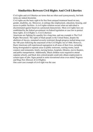 Similarities Between Civil Rights And Civil Liberties
Civil rights and civil liberties are terms that are often used synonymously, but both
terms are indeed dissimilar.
Civil rights are the basic right to be free from unequal treatment based on race,
gender, disability, etc. Moreover, in settings like employment, education, housing, and
access to public facilities. A civil rightsviolation occurs when an individual is
discriminated against based on a protected characteristic. Most civil rights laws are
established by the federal government via federal legislation or case law to protect
these rights. (Civil Rights vs. Civil Liberties)
Americans are fighting for equality for a long time, and one example is The Civil
Rights Movement. The rights of black people in the United States, despite the
abolition of slavery, remained severely restricted, though progress inched along over
the 100 years following the enactment of the Civil Rights Act of 1866. However,
black Americans still experienced segregation in all areas of their lives, including
being downgraded to separate areas in public restrooms, waiting rooms, lunch
counters and restaurants, hotels, nursing homes, hospitals, libraries, movie theaters,
and public transportation. Additionally, Black children were required to attend
separate schools, and black skin colored people could only obtain employment in
certain types of jobs. Signs posted in some recreational areas even stated, Negroes
and Dogs Not Allowed. (Civil Rights).
One court case example of civil right was the case
 