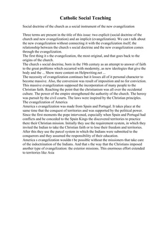 Catholic Social Teaching
Social doctrine of the church as a social instrument of the new evangelization
Three terms are present in the title of this issue: two explicit (social doctrine of the
church and new evangelization) and an implicit (evangelization). We can t talk about
the new evangelization without connecting it with the evangelization itself; the
relationship between the church s social doctrine and the new evangelization comes
through the evangelization.
The first thing it s the evangelization, the most original, and that goes back to the
origins of the church.
The church s social doctrine, born in the 19th century as an attempt to answer of faith
to the great problems which occurred with modernity, as new ideologies that give the
body and the ... Show more content on Helpwriting.net ...
The necessity of evangelization continues but it losses all of it personal character to
become massive. Also, the conversion was result of imposition and no for conviction.
This massive evangelization supposed the incorporation of many people to the
Christian faith. Reaching the point that the christianism was all over the occidental
culture. The power of the empire strengthened the authority of the church. The heresy
was pursuit by the civil courts. The laws were inspired by the Christian principles.
The evangelization of America
America s evangelization was made from Spain and Portugal. It takes place at the
same time that the conquest of territories and was supported by the political power.
Since the first moments the pope intervened, especially when Spain and Portugal had
conflicts and he conceded to the Spain Kings the discovered territories to practice
there their Christian mission. Initially they use the requirement system, in which they
invited the Indian to take the Christian faith or to lose their freedom and territories.
After this they use the parcel system in which the Indians were submitted to the
conquerors and they assumed the responsibility of their education.
America s evangelization wouldn t be possible without the missioners that take care
of the indoctrination of the Indians. And that s the way that the Christians imposed
another type of evangelization: the exterior missions. This enormous effort extended
to territories like Asia
 