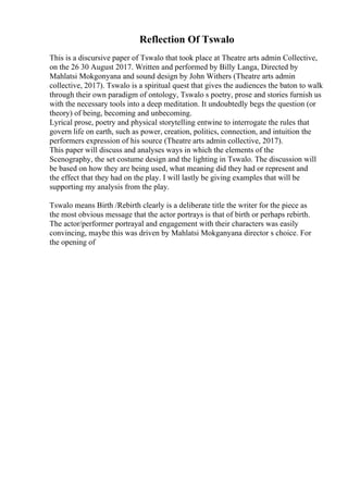 Reflection Of Tswalo
This is a discursive paper of Tswalo that took place at Theatre arts admin Collective,
on the 26 30 August 2017. Written and performed by Billy Langa, Directed by
Mahlatsi Mokgonyana and sound design by John Withers (Theatre arts admin
collective, 2017). Tswalo is a spiritual quest that gives the audiences the baton to walk
through their own paradigm of ontology, Tswalo s poetry, prose and stories furnish us
with the necessary tools into a deep meditation. It undoubtedly begs the question (or
theory) of being, becoming and unbecoming.
Lyrical prose, poetry and physical storytelling entwine to interrogate the rules that
govern life on earth, such as power, creation, politics, connection, and intuition the
performers expression of his source (Theatre arts admin collective, 2017).
This paper will discuss and analyses ways in which the elements of the
Scenography, the set costume design and the lighting in Tswalo. The discussion will
be based on how they are being used, what meaning did they had or represent and
the effect that they had on the play. I will lastly be giving examples that will be
supporting my analysis from the play.
Tswalo means Birth /Rebirth clearly is a deliberate title the writer for the piece as
the most obvious message that the actor portrays is that of birth or perhaps rebirth.
The actor/performer portrayal and engagement with their characters was easily
convincing, maybe this was driven by Mahlatsi Mokganyana director s choice. For
the opening of
 