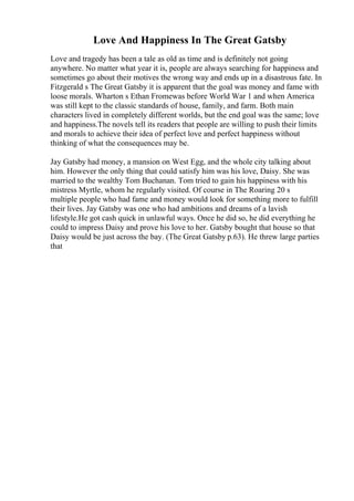 Love And Happiness In The Great Gatsby
Love and tragedy has been a tale as old as time and is definitely not going
anywhere. No matter what year it is, people are always searching for happiness and
sometimes go about their motives the wrong way and ends up in a disastrous fate. In
Fitzgerald s The Great Gatsby it is apparent that the goal was money and fame with
loose morals. Wharton s Ethan Fromewas before World War 1 and when America
was still kept to the classic standards of house, family, and farm. Both main
characters lived in completely different worlds, but the end goal was the same; love
and happiness.The novels tell its readers that people are willing to push their limits
and morals to achieve their idea of perfect love and perfect happiness without
thinking of what the consequences may be.
Jay Gatsby had money, a mansion on West Egg, and the whole city talking about
him. However the only thing that could satisfy him was his love, Daisy. She was
married to the wealthy Tom Buchanan. Tom tried to gain his happiness with his
mistress Myrtle, whom he regularly visited. Of course in The Roaring 20 s
multiple people who had fame and money would look for something more to fulfill
their lives. Jay Gatsby was one who had ambitions and dreams of a lavish
lifestyle.He got cash quick in unlawful ways. Once he did so, he did everything he
could to impress Daisy and prove his love to her. Gatsby bought that house so that
Daisy would be just across the bay. (The Great Gatsby p.63). He threw large parties
that
 