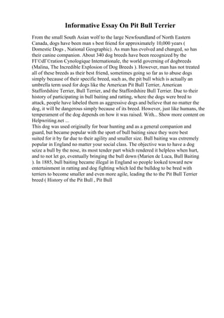 Informative Essay On Pit Bull Terrier
From the small South Asian wolf to the large Newfoundland of North Eastern
Canada, dogs have been man s best friend for approximately 10,000 years (
Domestic Dogs , National Geographic). As man has evolved and changed, so has
their canine companion. About 340 dog breeds have been recognized by the
FГ©dГ©ration Cynologique Internationale, the world governing of dogbreeds
(Malina, The Incredible Explosion of Dog Breeds ). However, man has not treated
all of these breeds as their best friend, sometimes going so far as to abuse dogs
simply because of their specific breed, such as, the pit bull which is actually an
umbrella term used for dogs like the American Pit Bull Terrier, American
Staffordshire Terrier, Bull Terrier, and the Staffordshire Bull Terrier. Due to their
history of participating in bull baiting and ratting, where the dogs were bred to
attack, people have labeled them as aggressive dogs and believe that no matter the
dog, it will be dangerous simply because of its breed. However, just like humans, the
temperament of the dog depends on how it was raised. With... Show more content on
Helpwriting.net ...
This dog was used originally for boar hunting and as a general companion and
guard, but became popular with the sport of bull baiting since they were best
suited for it by far due to their agility and smaller size. Bull baiting was extremely
popular in England no matter your social class. The objective was to have a dog
seize a bull by the nose, its most tender part which rendered it helpless when hurt,
and to not let go, eventually bringing the bull down (Marien de Luca, Bull Baiting
). In 1885, bull baiting became illegal in England so people looked toward new
entertainment in ratting and dog fighting which led the bulldog to be bred with
terriers to become smaller and even more agile, leading the to the Pit Bull Terrier
breed ( History of the Pit Bull , Pit Bull
 