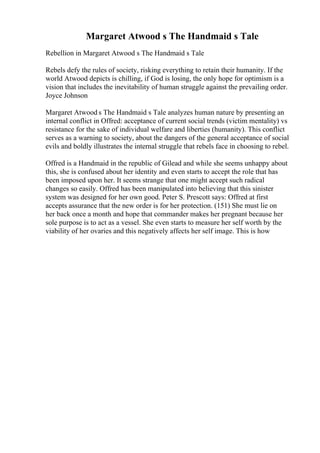 Margaret Atwood s The Handmaid s Tale
Rebellion in Margaret Atwood s The Handmaid s Tale
Rebels defy the rules of society, risking everything to retain their humanity. If the
world Atwood depicts is chilling, if God is losing, the only hope for optimism is a
vision that includes the inevitability of human struggle against the prevailing order.
Joyce Johnson
Margaret Atwood s The Handmaid s Tale analyzes human nature by presenting an
internal conflict in Offred: acceptance of current social trends (victim mentality) vs
resistance for the sake of individual welfare and liberties (humanity). This conflict
serves as a warning to society, about the dangers of the general acceptance of social
evils and boldly illustrates the internal struggle that rebels face in choosing to rebel.
Offred is a Handmaid in the republic of Gilead and while she seems unhappy about
this, she is confused about her identity and even starts to accept the role that has
been imposed upon her. It seems strange that one might accept such radical
changes so easily. Offred has been manipulated into believing that this sinister
system was designed for her own good. Peter S. Prescott says: Offred at first
accepts assurance that the new order is for her protection. (151) She must lie on
her back once a month and hope that commander makes her pregnant because her
sole purpose is to act as a vessel. She even starts to measure her self worth by the
viability of her ovaries and this negatively affects her self image. This is how
 