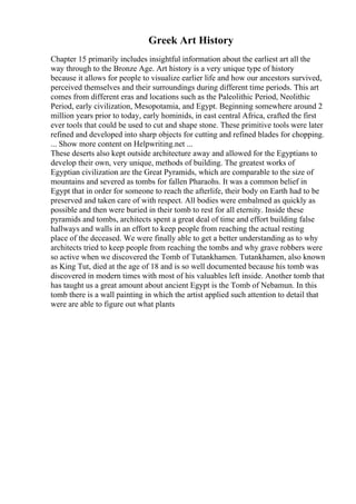 Greek Art History
Chapter 15 primarily includes insightful information about the earliest art all the
way through to the Bronze Age. Art history is a very unique type of history
because it allows for people to visualize earlier life and how our ancestors survived,
perceived themselves and their surroundings during different time periods. This art
comes from different eras and locations such as the Paleolithic Period, Neolithic
Period, early civilization, Mesopotamia, and Egypt. Beginning somewhere around 2
million years prior to today, early hominids, in east central Africa, crafted the first
ever tools that could be used to cut and shape stone. These primitive tools were later
refined and developed into sharp objects for cutting and refined blades for chopping.
... Show more content on Helpwriting.net ...
These deserts also kept outside architecture away and allowed for the Egyptians to
develop their own, very unique, methods of building. The greatest works of
Egyptian civilization are the Great Pyramids, which are comparable to the size of
mountains and severed as tombs for fallen Pharaohs. It was a common belief in
Egypt that in order for someone to reach the afterlife, their body on Earth had to be
preserved and taken care of with respect. All bodies were embalmed as quickly as
possible and then were buried in their tomb to rest for all eternity. Inside these
pyramids and tombs, architects spent a great deal of time and effort building false
hallways and walls in an effort to keep people from reaching the actual resting
place of the deceased. We were finally able to get a better understanding as to why
architects tried to keep people from reaching the tombs and why grave robbers were
so active when we discovered the Tomb of Tutankhamen. Tutankhamen, also known
as King Tut, died at the age of 18 and is so well documented because his tomb was
discovered in modern times with most of his valuables left inside. Another tomb that
has taught us a great amount about ancient Egypt is the Tomb of Nebamun. In this
tomb there is a wall painting in which the artist applied such attention to detail that
were are able to figure out what plants
 