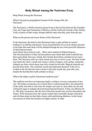 Body Ritual Among the Nacirema Essay
Body Ritual Among the Nacirema
What is the precise geographical location of this strange tribe, the
Nacirema?
The Nacirema is a North American group living in the territory between the Canadian
Cree, the Yaqui and Tarahumare of Mexico, and the Carib and Arawak of the Antilles.
Little is known of their origin, though tradition states that they came from the east.
What are the private and secret shrines of the Nacirema?
In the Nacirema, the belief is that the human body is ugly and that its natural
tendency is to debility and disease. Every household has one or more shrines devoted
to the hope that mans body will be changed through the use of the powerful influences
of ritual and ceremony.
Each family has at least on such ... Show more content on Helpwriting.net ...
The Nacirema believe if they did not perform such rituals their teeth would fall out,
their gums bleed, their jaws shrink, their friends desert them, and their lovers reject
them. The Nacirema seek out a holy mouth man once or twice a year. The holy mouth
man opens the client s mouth and, using a variety of augers, awls, probes, and prods,
enlarges any holes which decay may have created in the teeth. Magical materials are
put into these holes. The extremely sacred and traditional character of the rite is
evident in the fact that the natives return to the holy mouth men year after year,
despite the fact that their teeth continue to decay.
What is the latipso used by Nacireman medicine men?
The medicine men have an imposing temple, or latipso, in every community of any
size. The latipso ceremonies are so harsh that it is phenomenal that a fair proportion
of the really sick natives who enter the temple ever recover. Sick adults are not only
willing but eager to undergo the protracted ritual purification, if they can afford to do
so. The daily ceremonies, like the rites of the holy mouth men, involve discomfort and
torture. With ritual precision, the vestals awaken their miserable charges each dawn
and roll them about on their beds of pain while performing ablutions, in the formal
movements of which the maidens are highly trained. At other
 