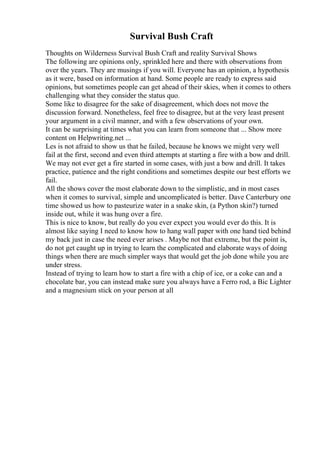 Survival Bush Craft
Thoughts on Wilderness Survival Bush Craft and reality Survival Shows
The following are opinions only, sprinkled here and there with observations from
over the years. They are musings if you will. Everyone has an opinion, a hypothesis
as it were, based on information at hand. Some people are ready to express said
opinions, but sometimes people can get ahead of their skies, when it comes to others
challenging what they consider the status quo.
Some like to disagree for the sake of disagreement, which does not move the
discussion forward. Nonetheless, feel free to disagree, but at the very least present
your argument in a civil manner, and with a few observations of your own.
It can be surprising at times what you can learn from someone that ... Show more
content on Helpwriting.net ...
Les is not afraid to show us that he failed, because he knows we might very well
fail at the first, second and even third attempts at starting a fire with a bow and drill.
We may not ever get a fire started in some cases, with just a bow and drill. It takes
practice, patience and the right conditions and sometimes despite our best efforts we
fail.
All the shows cover the most elaborate down to the simplistic, and in most cases
when it comes to survival, simple and uncomplicated is better. Dave Canterbury one
time showed us how to pasteurize water in a snake skin, (a Python skin?) turned
inside out, while it was hung over a fire.
This is nice to know, but really do you ever expect you would ever do this. It is
almost like saying I need to know how to hang wall paper with one hand tied behind
my back just in case the need ever arises . Maybe not that extreme, but the point is,
do not get caught up in trying to learn the complicated and elaborate ways of doing
things when there are much simpler ways that would get the job done while you are
under stress.
Instead of trying to learn how to start a fire with a chip of ice, or a coke can and a
chocolate bar, you can instead make sure you always have a Ferro rod, a Bic Lighter
and a magnesium stick on your person at all
 