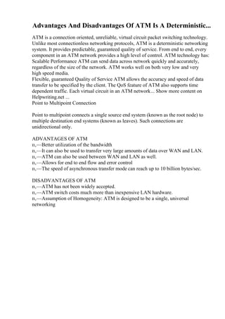 Advantages And Disadvantages Of ATM Is A Deterministic...
ATM is a connection oriented, unreliable, virtual circuit packet switching technology.
Unlike most connectionless networking protocols, ATM is a deterministic networking
system. It provides predictable, guaranteed quality of service. From end to end, every
component in an ATM network provides a high level of control. ATM technology has:
Scalable Performance ATM can send data across network quickly and accurately,
regardless of the size of the network. ATM works well on both very low and very
high speed media.
Flexible, guaranteed Quality of Service ATM allows the accuracy and speed of data
transfer to be specified by the client. The QoS feature of ATM also supports time
dependent traffic. Each virtual circuit in an ATM network... Show more content on
Helpwriting.net ...
Point to Multipoint Connection
Point to multipoint connects a single source end system (known as the root node) to
multiple destination end systems (known as leaves). Such connections are
unidirectional only.
ADVANTAGES OF ATM
п‚—Better utilization of the bandwidth
п‚—It can also be used to transfer very large amounts of data over WAN and LAN.
п‚—ATM can also be used between WAN and LAN as well.
п‚—Allows for end to end flow and error control
п‚—The speed of asynchronous transfer mode can reach up to 10 billion bytes/sec.
DISADVANTAGES OF ATM
п‚—ATM has not been widely accepted.
п‚—ATM switch costs much more than inexpensive LAN hardware.
п‚—Assumption of Homogeneity: ATM is designed to be a single, universal
networking
 
