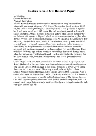Eastern Screech Owl Research Paper
Introduction
General Information
Physical Description
Eastern Screech Owls are short birds with a sturdy build. They have rounded
wings with an average wingspan of 48 61 cm. Their typical length are from 16 25
cm, the females are slightly larger. The average mass of this species is 164 grams,
but females can weigh up to 195 grams. The owl has almost no neck and a small,
square shaped tail. One of the most distinctive features of an Eastern Screech Owl
are their ear tufts as seen in Figure 1 which are prominent went raised up, but when
down it reveals a sort of small round headed look. As a juvenile the young owls don t
have fully developed ear tufts. Eastern Screech Owls are either gray or reddish (as
seen in Figure 1) with dark streaks ... Show more content on Helpwriting.net ...
Specifically the Strigidae family have specialized feather structures, most are
nocturnal, and most are considered as predators and are very skilled hunters. These
owls have feathered legs and are colored to camouflage themselves during the day
when they are resting. The Eastern Screech Owl fits into this family, because it has
the color of most trees, nocturnal, feathered legs, and have a special feathered
structure.
Genus Megascops Kaup, 1848 Screech owls are in this Genus, Megascops Kaup.
Sreech Owls tend to live only in the Americas and very rare occasions other places.
The Eastern Screech Owl is placed in this genus, because it is an Owl, lives in the
Americas, and is a screech owl. Also many screech owls are lighter colored.
Species Megascops asio (Linnaeus, 1758) Eastern Screech Owl Megascops Asio is
commonly known as, Eastern Screech Owl. The Eastern Screech Owl is a short bird,
very stock and has rounded wings. Its tail is short and square. The Eastern Screech
Owl has a very recognizing silhouette; it has pointed ear tufts and yellow eyes. It is
colored mostly grey, but can also be mostly reddish brown; both colors give the owl a
very good camouflage with
 