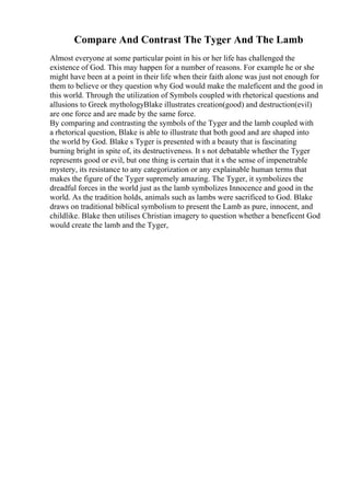 Compare And Contrast The Tyger And The Lamb
Almost everyone at some particular point in his or her life has challenged the
existence of God. This may happen for a number of reasons. For example he or she
might have been at a point in their life when their faith alone was just not enough for
them to believe or they question why God would make the maleficent and the good in
this world. Through the utilization of Symbols coupled with rhetorical questions and
allusions to Greek mythologyBlake illustrates creation(good) and destruction(evil)
are one force and are made by the same force.
By comparing and contrasting the symbols of the Tyger and the lamb coupled with
a rhetorical question, Blake is able to illustrate that both good and are shaped into
the world by God. Blake s Tyger is presented with a beauty that is fascinating
burning bright in spite of, its destructiveness. It s not debatable whether the Tyger
represents good or evil, but one thing is certain that it s the sense of impenetrable
mystery, its resistance to any categorization or any explainable human terms that
makes the figure of the Tyger supremely amazing. The Tyger, it symbolizes the
dreadful forces in the world just as the lamb symbolizes Innocence and good in the
world. As the tradition holds, animals such as lambs were sacrificed to God. Blake
draws on traditional biblical symbolism to present the Lamb as pure, innocent, and
childlike. Blake then utilises Christian imagery to question whether a beneficent God
would create the lamb and the Tyger,
 