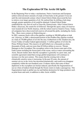 The Exploration Of The Arctic Oil Spills
In the Beginning Prior to today s mechanisms, Native Americans and European
settlers retrieved minor amounts of crude oil from holes in the ground. It was not
until the mid nineteenth century when Colonel Edwin Drake discovered the how
to retrieve even larger quantities of oil. He realized that, by drilling a hole deep
enough, greater quantities of oil could be obtained. Colonel Edwin Drake
established the very first oil well in Titusville, Pennsylvania. After Colonel Edwin
Drake s discovery, the search for oil followed. Through this quest, many oil reserves
were located all over North America, with the richest reserves found in Texas. Today,
oil companies have discovered rich reserves all around the globe, including the Arctic.
The... Show more content on Helpwriting.net ...
In 2001, someone fired a rifle at the pipeline, resulting in 300,000 gallons to leak
out. Likewise, in 2006, a deteriorated portion of the Prudhoe Bay pipeline resulted
in a leak of 270,000 gallons of oil into the area. Furthermore in the Alaskan area, the
Exxon Valdez oil tanker leaked approximately 11 million gallons of oil into the
Prince William Sound. This massive oil spill killed over a thousand sea otters,
thousands of birds, and cost more than $2 billion dollars to recover. Threats
Damages to the Cryosphere The cryosphere refers to the frozen water part of the
Earth system including the frozen parts of the ocean, such as waters surrounding the
Arctic. Recent studies show that the cryosphere is generally in a poor state, and
scientific agreement stated that average global temperatures will continues to
increase over the next century. This means that the existing risk to these
climatically sensitive areas is increasing. In the past 20 years, the amount of
summer sea ice in the Arctic has decreased dramatically, and could even disappear
completely within the next hundred years. Evidence shows that some of these
depletions in the cryosphere are human induced, specifically the fragmentation of
sea ice when oil tankers break through the frozen waters to make a passageway. This
fragmentation leads to global sea rise and habitat destruction for large predators such
as polar bears and seals, in addition to other Arctic wildlife.
 