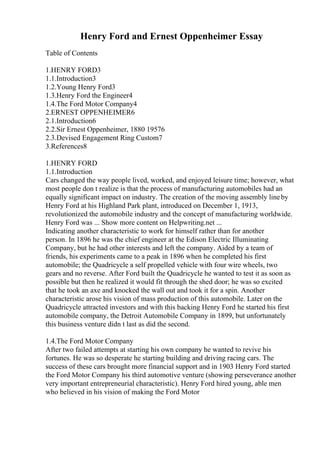 Henry Ford and Ernest Oppenheimer Essay
Table of Contents
1.HENRY FORD3
1.1.Introduction3
1.2.Young Henry Ford3
1.3.Henry Ford the Engineer4
1.4.The Ford Motor Company4
2.ERNEST OPPENHEIMER6
2.1.Introduction6
2.2.Sir Ernest Oppenheimer, 1880 19576
2.3.Devised Engagement Ring Custom7
3.References8
1.HENRY FORD
1.1.Introduction
Cars changed the way people lived, worked, and enjoyed leisure time; however, what
most people don t realize is that the process of manufacturing automobiles had an
equally significant impact on industry. The creation of the moving assembly lineby
Henry Ford at his Highland Park plant, introduced on December 1, 1913,
revolutionized the automobile industry and the concept of manufacturing worldwide.
Henry Ford was ... Show more content on Helpwriting.net ...
Indicating another characteristic to work for himself rather than for another
person. In 1896 he was the chief engineer at the Edison Electric Illuminating
Company, but he had other interests and left the company. Aided by a team of
friends, his experiments came to a peak in 1896 when he completed his first
automobile; the Quadricycle a self propelled vehicle with four wire wheels, two
gears and no reverse. After Ford built the Quadricycle he wanted to test it as soon as
possible but then he realized it would fit through the shed door; he was so excited
that he took an axe and knocked the wall out and took it for a spin. Another
characteristic arose his vision of mass production of this automobile. Later on the
Quadricycle attracted investors and with this backing Henry Ford he started his first
automobile company, the Detroit Automobile Company in 1899, but unfortunately
this business venture didn t last as did the second.
1.4.The Ford Motor Company
After two failed attempts at starting his own company he wanted to revive his
fortunes. He was so desperate he starting building and driving racing cars. The
success of these cars brought more financial support and in 1903 Henry Ford started
the Ford Motor Company his third automotive venture (showing perseverance another
very important entrepreneurial characteristic). Henry Ford hired young, able men
who believed in his vision of making the Ford Motor
 