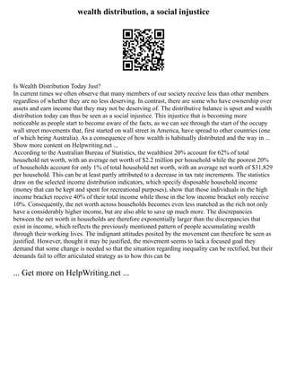 wealth distribution, a social injustice
Is Wealth Distribution Today Just?
In current times we often observe that many members of our society receive less than other members
regardless of whether they are no less deserving. In contrast, there are some who have ownership over
assets and earn income that they may not be deserving of. The distributive balance is upset and wealth
distribution today can thus be seen as a social injustice. This injustice that is becoming more
noticeable as people start to become aware of the facts, as we can see through the start of the occupy
wall street movements that, first started on wall street in America, have spread to other countries (one
of which being Australia). As a consequence of how wealth is habitually distributed and the way in ...
Show more content on Helpwriting.net ...
According to the Australian Bureau of Statistics, the wealthiest 20% account for 62% of total
household net worth, with an average net worth of $2.2 million per household while the poorest 20%
of households account for only 1% of total household net worth, with an average net worth of $31,829
per household. This can be at least partly attributed to a decrease in tax rate increments. The statistics
draw on the selected income distribution indicators, which specify disposable household income
(money that can be kept and spent for recreational purposes), show that those individuals in the high
income bracket receive 40% of their total income while those in the low income bracket only receive
10%. Consequently, the net worth across households becomes even less matched as the rich not only
have a considerably higher income, but are also able to save up much more. The discrepancies
between the net worth in households are therefore exponentially larger than the discrepancies that
exist in income, which reflects the previously mentioned pattern of people accumulating wealth
through their working lives. The indignant attitudes posited by the movement can therefore be seen as
justified. However, thought it may be justified, the movement seems to lack a focused goal they
demand that some change is needed so that the situation regarding inequality can be rectified, but their
demands fail to offer articulated strategy as to how this can be
... Get more on HelpWriting.net ...
 