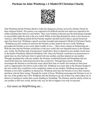Puritans In John Winthrop s A Model Of Christian Charity
John Winthrop and the Puritans dared to make the dangerous journey across the Atlantic Ocean for
their religious beliefs. The journey was expected to be difficult and the new land was expected to be
unlike anything they had ever seen before. They were looking to become just the third group of people
to successfully make the trek to the new world. While on the ship destined for what is now known as
America, John Winthrop pulled all the Puritans together and delivered to them a speech bestowed
upon him from God. Winthrop s speech was later recorded and renamed A Model of Christian Charity
. Winthrop uses this sermon to motivate the Puritans as they head for the new world. Winthrop
persuades the Puritans to not worry about wealth, to love ... Show more content on Helpwriting.net ...
With the time that the Puritans would have in the new world, this was beautiful music to the Puritans
ears. Lastly, the Puritans lack of possessions would allow them to depend on one another much more
in the bonds of brotherly affection (Winthrop 148). Since the Puritans would have no possessions to
spend time on, they had more time to spend with one another, and thus depend on one another.
Through spending time with one another, the Puritans would build bonds and friendships that are
much better than any material possessions they could own. Through these points, Winthrop
encourages the Puritans to not become weary about their lack of wealth, but instead see their poor
souls as opportunities for God to work in their life. Winthrop was aware that as the Puritans headed to
the new world, they would have to be completely reliant on one another. Winthrop encourages the
Puritans to love their neighbors as themselves. Winthrop motivates the Puritans to love their enemies
and those who do them wrong. Through the words of Jesus, Winthrop encourages the Puritans to act in
the way of the golden rule (149). Winthrop calls the Puritans to go out of their way when others are in
distress or hurting no matter their social standing or friendship. The Puritans must be utterly reliant on
one another in this new world, and the only way for this to happen is by truly loving their
... Get more on HelpWriting.net ...
 