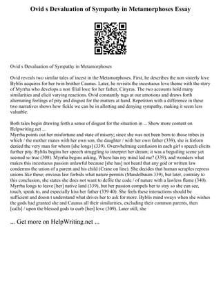 Ovid s Devaluation of Sympathy in Metamorphoses Essay
Ovid s Devaluation of Sympathy in Metamorphoses
Ovid reveals two similar tales of incest in the Metamorphoses. First, he describes the non sisterly love
Byblis acquires for her twin brother Caunus. Later, he revisits the incestuous love theme with the story
of Myrrha who develops a non filial love for her father, Cinyras. The two accounts hold many
similarities and elicit varying reactions. Ovid constantly tugs at our emotions and draws forth
alternating feelings of pity and disgust for the matters at hand. Repetition with a difference in these
two narratives shows how fickle we can be in allotting and denying sympathy, making it seem less
valuable.
Both tales begin drawing forth a sense of disgust for the situation in ... Show more content on
Helpwriting.net ...
Myrrha points out her misfortune and state of misery; since she was not been born to those tribes in
which / the mother mates with her own son, the daughter / with her own father (339), she is forlorn
denied the very man for whom [she longs] (339). Overwhelming confusion in each girl s speech elicits
further pity. Byblis begins her speech struggling to interpret her dream; it was a beguiling scene yet
seemed so true (308). Myrrha begins asking, Where has my mind led me? (339), and wonders what
makes this incestuous passion unlawful because [she has] not heard that any god or written law
condemns the union of a parent and his child (Crane on line). She decides that human scruples repress
unions like these; envious law forbids what nature permits (Mandelbaum 339), but later, contrary to
this conclusion, she states she does not want to defile the code / of nature with a lawless flame (340).
Myrrha longs to leave [her] native land (339), but her passion compels her to stay so she can see,
touch, speak to, and especially kiss her father (339 40). She feels these interactions should be
sufficient and doesn t understand what drives her to ask for more. Byblis mind sways when she wishes
the gods had granted she and Caunus all their similarities, excluding their common parents, then
[calls] / upon the blessed gods to curb [her] love (309). Later still, she
... Get more on HelpWriting.net ...
 