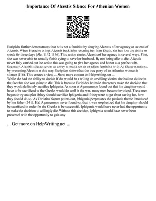 Importance Of Alcestis Silence For Athenian Women
Euripides further demonstrates that he is not a feminist by denying Alcestis of her agency at the end of
Alcestis. When Heracles brings Alcestis back after rescuing her from Death, she has lost the ability to
speak for three days (Alc. 1142 1146). This action denies Alcestis of her agency in several ways. First,
she was never able to actually finish dying to save her husband. By not being able to die, Alcestis
never fully carried out the action that was going to give her agency and honor as a perfect wife.
Secondly, Alcestis silence serves as a way to make her an obedient feminine wife. As Slater mentions,
by presenting Alcestis in this way, Euripides shows that the true glory of an Athenian woman is
silence (116). This creates a view ... Show more content on Helpwriting.net ...
While she had the ability to decide if she would be a wiling or unwilling victim, she had no choice in
the fact that she was going to die. This is because Euripides let male characters make the decision that
they would definitely sacrifice Iphigenia. As soon as Agamemnon found out that his daughter would
have to be sacrificed so the Greeks would do well in the war, many men became involved. These men
began to try and plot if they should sacrifice Iphigenia and if they were to go about saving her, how
they should do so. As Christina Sorum points out, Iphigenia perpetuates the patriotic theme introduced
by her father (541). Had Agamemnon never found out that it was prophesized that his daughter should
be sacrificed in order for the Greeks to be successful, Iphigenia would have never had the opportunity
to make the decision to willingly die. Without this decision, Iphigenia would have never been
presented with the opportunity to gain any
... Get more on HelpWriting.net ...
 