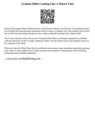 Graham Elliot Cooking Like A Master Chef
Master Chef judge Graham Elliot has been in the kitchen industry over 20 years. He already learned a
lot of things and mastered many techniques when it comes to cooking. Now, the celebrity chef would
like to share his knowledge through his new written cookbook Cooking Like a Master Chef.
The 38 year old chef, who is the owner of Graham Elliot Bistro in Chicago seasoned his cookbook
with tips and tricks on how to make sumptuous dishes. He also shared some of his popular menus on
his restaurant to his book.
Elliot also shared to Plate Home that his cookbook also contains some interesting ingredients pairings
as he wants to teach readers how to make luxurious and expensive looking dishes from something
cheap and easily available ingredients.
... Get more on HelpWriting.net ...
 