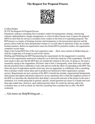The Request For Proposal Process
Cynthia Holden
IS 578 The Request for Proposal Process
Enterprises seeking a consulting firm or product vendor for management, strategy, outsourcing,
software implementation, change management, or a host of other reasons issue a request for proposal
(RFP) to elicit bids for services or products from vendors in the form of a responding proposal. The
RFP process is a means of bringing structure and transparency to the procurement decision and the
process allows both the client and potential vendors to vet each other to determine if they are suitable
business partners. Before an organization issues the formal RFP to potential vendors, the organization
completes several steps.
Steps to the Formal RFP One of the most imperative steps ... Show more content on Helpwriting.net ...
And the weight they will assign to each of the criteria.
Drafting and Publishing the RFP Documenting the requirements for the engagement is essential,
however the requirements need not be exhaustive as to limit the creativity of the respondents. The RFP
team needs to take care that the RFP does not include the solution to the issue. In doing so, the team is
essentially saying to the respondents, We know what is best. Consequently, some firms may conclude
that the potential client is difficult to work with and not worth the effort of responding to the RFP. This
limits the pool of respondents and the client may miss an opportunity to collaborate with a consulting
firm or product vendor whose ideas and or products are beneficial to their organization s project
success. Requirements are just a portion of the RFP, it should also include, organizational background,
short project description and project objectives: In my experience this is often the lengthiest section of
the RFP, as it describes the characteristics that define a successful outcome of the project in the team s
estimation. It is worth noting that in general, specific, closed questions are easier to evaluate and score
than open ended ones. However, open ended questions allow for creativity and may add to the
evaluation time, as well as clarity on what the consulting firm or product has to offer. The RFP
commonly
... Get more on HelpWriting.net ...
 